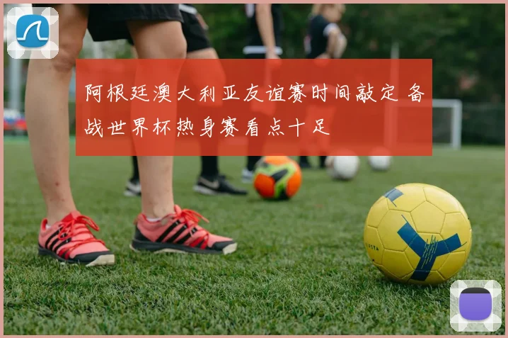 阿根廷澳大利亚友谊赛时间敲定 备战世界杯热身赛看点十足