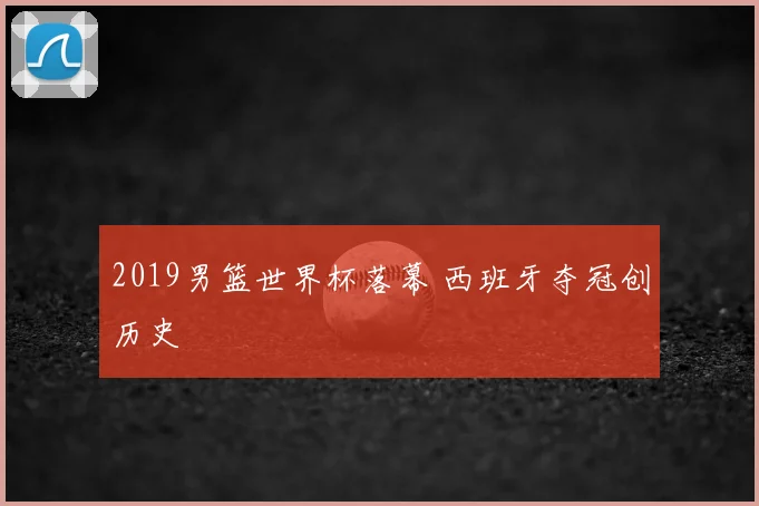2019男篮世界杯落幕 西班牙夺冠创历史
