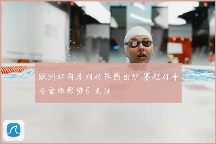 欧洲杯匈牙利对阵图出炉 赛程对手与晋级形势引关注