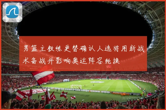 男篮主教练更替确认人选将用新战术备战并影响奥运阵容轮换