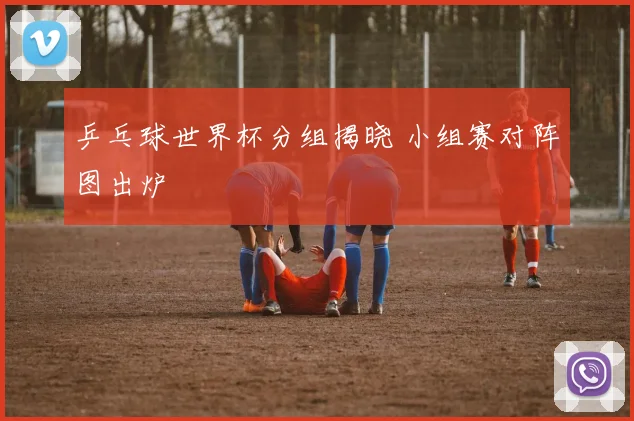 乒乓球世界杯分组揭晓 小组赛对阵图出炉