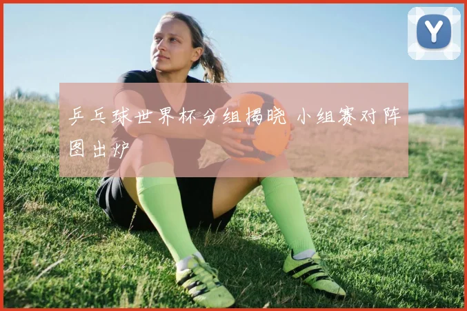 乒乓球世界杯分组揭晓 小组赛对阵图出炉