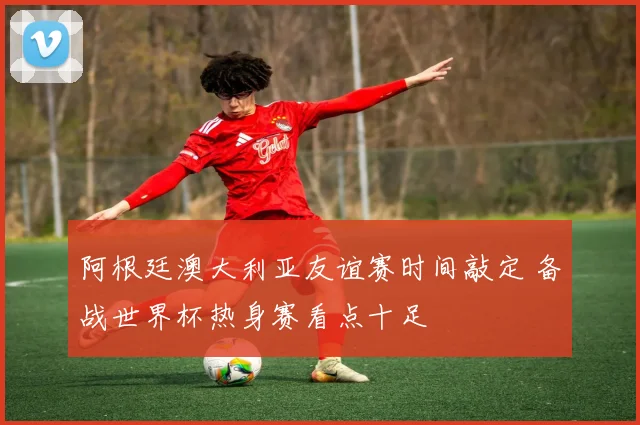 阿根廷澳大利亚友谊赛时间敲定 备战世界杯热身赛看点十足
